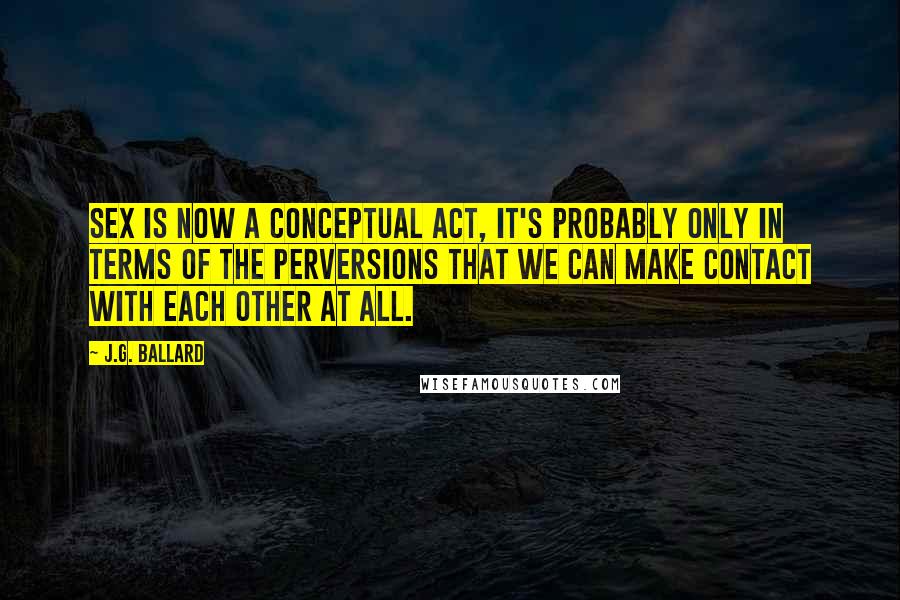 J.G. Ballard Quotes: Sex is now a conceptual act, it's probably only in terms of the perversions that we can make contact with each other at all.