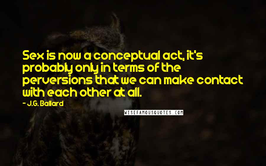 J.G. Ballard Quotes: Sex is now a conceptual act, it's probably only in terms of the perversions that we can make contact with each other at all.