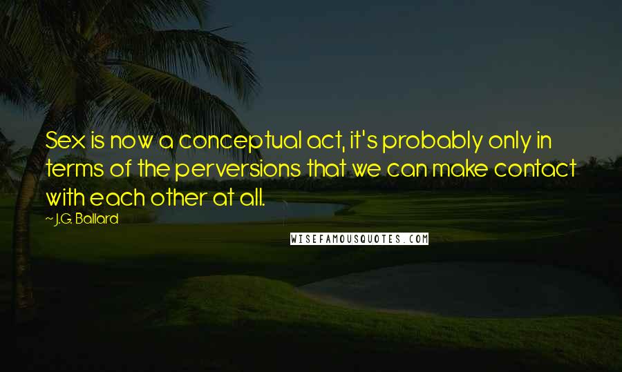 J.G. Ballard Quotes: Sex is now a conceptual act, it's probably only in terms of the perversions that we can make contact with each other at all.