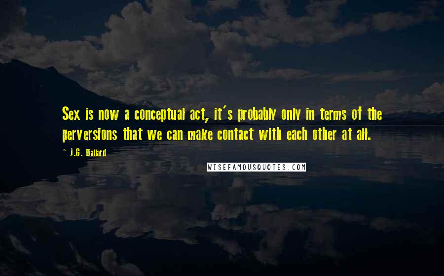 J.G. Ballard Quotes: Sex is now a conceptual act, it's probably only in terms of the perversions that we can make contact with each other at all.