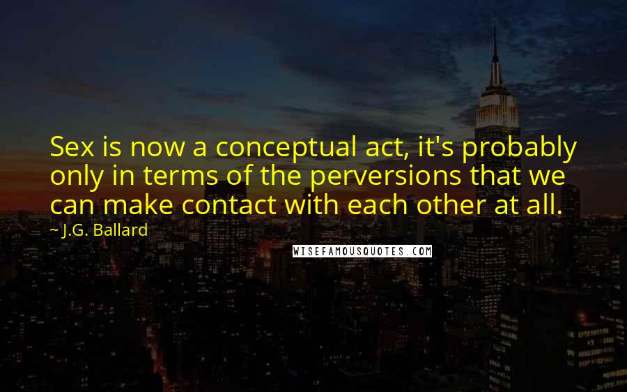 J.G. Ballard Quotes: Sex is now a conceptual act, it's probably only in terms of the perversions that we can make contact with each other at all.
