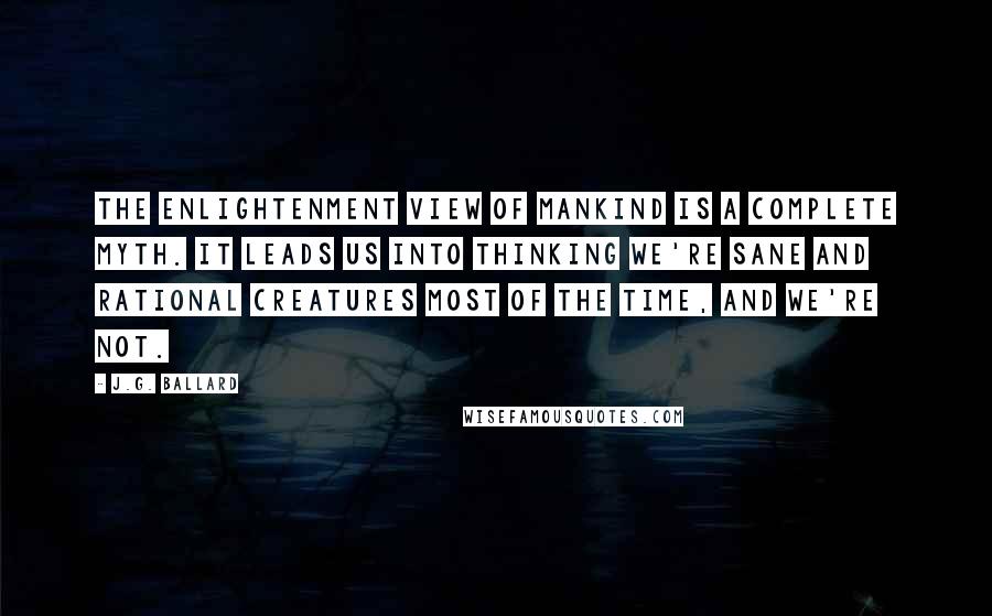 J.G. Ballard Quotes: The Enlightenment view of mankind is a complete myth. It leads us into thinking we're sane and rational creatures most of the time, and we're not.