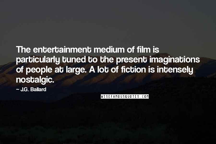J.G. Ballard Quotes: The entertainment medium of film is particularly tuned to the present imaginations of people at large. A lot of fiction is intensely nostalgic.