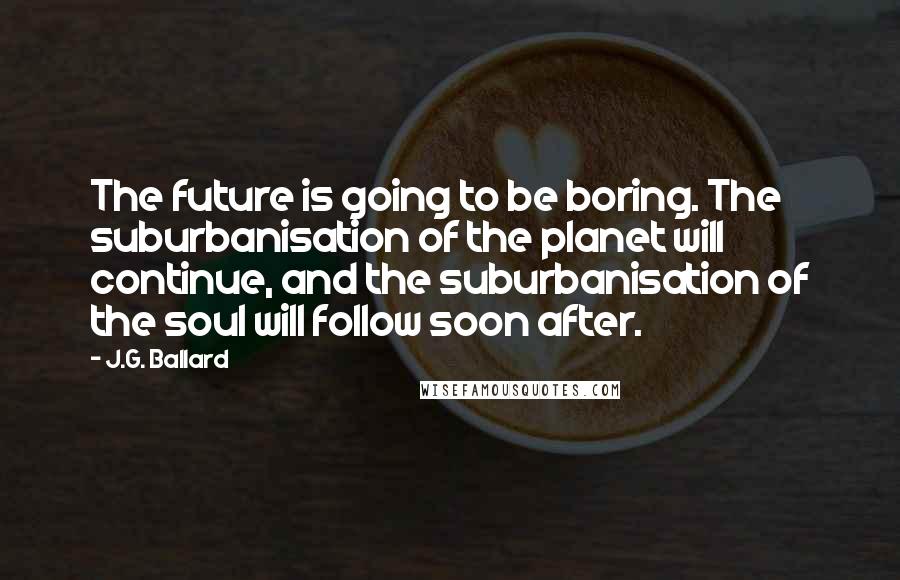 J.G. Ballard Quotes: The future is going to be boring. The suburbanisation of the planet will continue, and the suburbanisation of the soul will follow soon after.