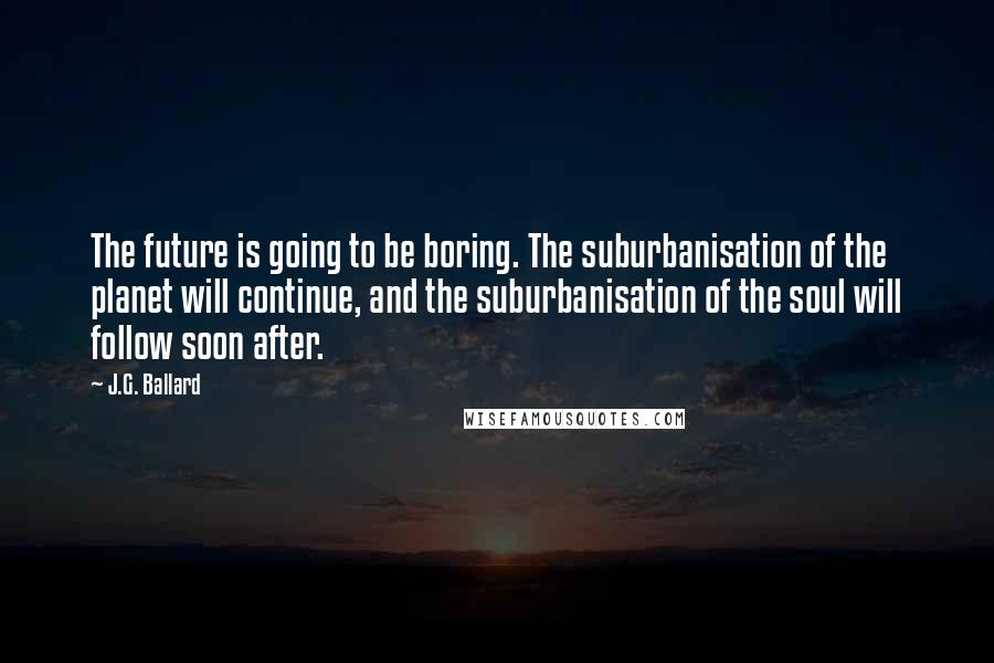 J.G. Ballard Quotes: The future is going to be boring. The suburbanisation of the planet will continue, and the suburbanisation of the soul will follow soon after.