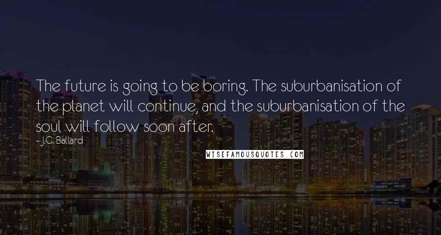 J.G. Ballard Quotes: The future is going to be boring. The suburbanisation of the planet will continue, and the suburbanisation of the soul will follow soon after.