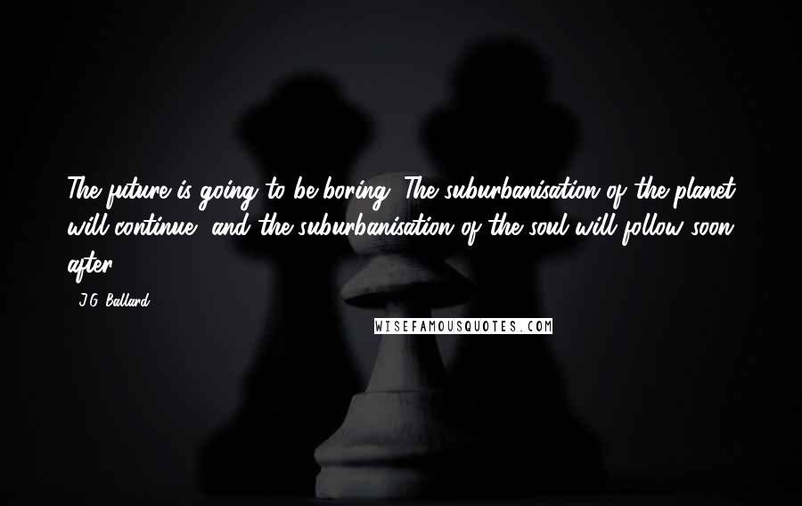 J.G. Ballard Quotes: The future is going to be boring. The suburbanisation of the planet will continue, and the suburbanisation of the soul will follow soon after.