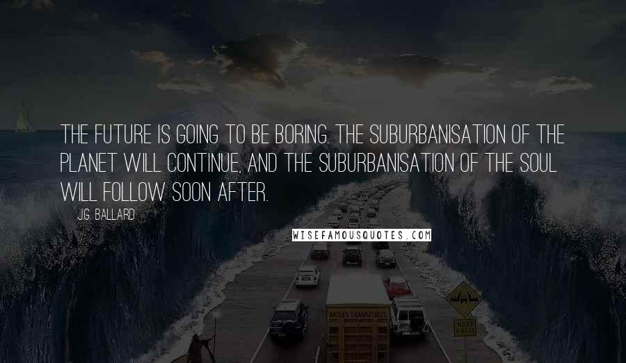 J.G. Ballard Quotes: The future is going to be boring. The suburbanisation of the planet will continue, and the suburbanisation of the soul will follow soon after.