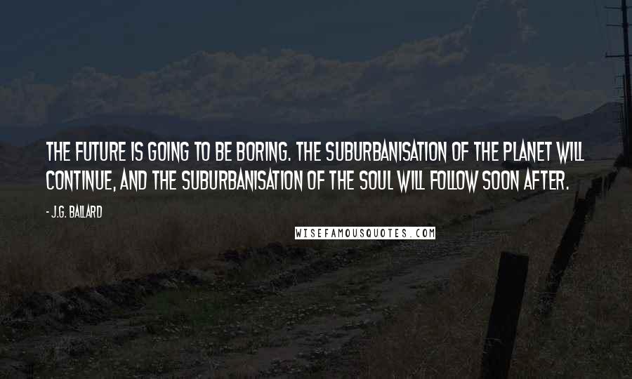 J.G. Ballard Quotes: The future is going to be boring. The suburbanisation of the planet will continue, and the suburbanisation of the soul will follow soon after.