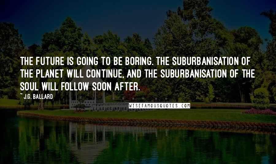 J.G. Ballard Quotes: The future is going to be boring. The suburbanisation of the planet will continue, and the suburbanisation of the soul will follow soon after.