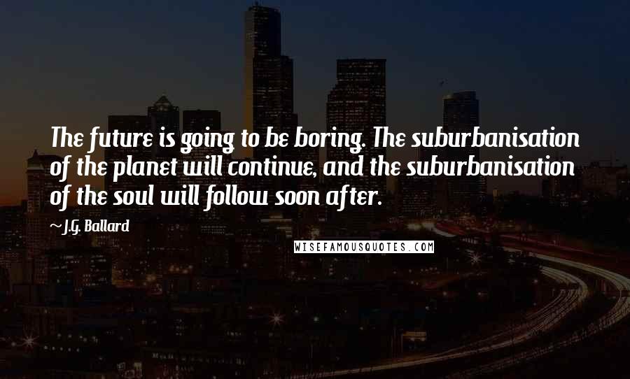 J.G. Ballard Quotes: The future is going to be boring. The suburbanisation of the planet will continue, and the suburbanisation of the soul will follow soon after.