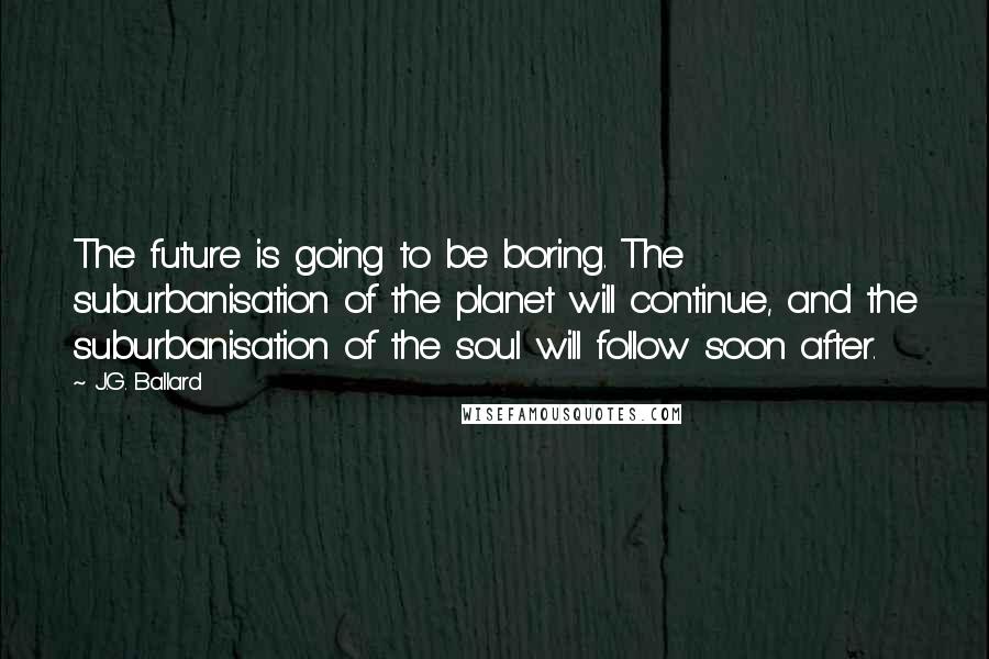 J.G. Ballard Quotes: The future is going to be boring. The suburbanisation of the planet will continue, and the suburbanisation of the soul will follow soon after.