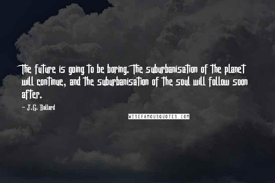 J.G. Ballard Quotes: The future is going to be boring. The suburbanisation of the planet will continue, and the suburbanisation of the soul will follow soon after.