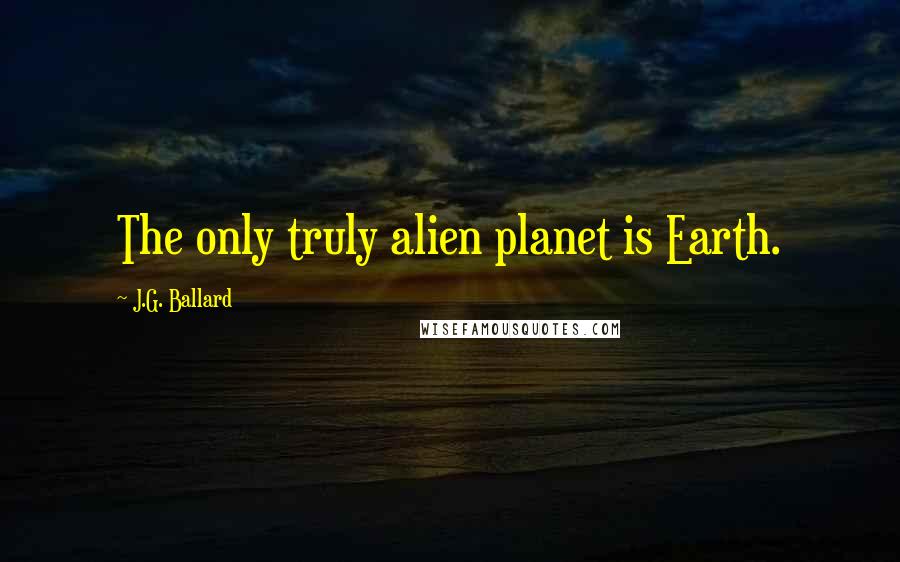 J.G. Ballard Quotes: The only truly alien planet is Earth.