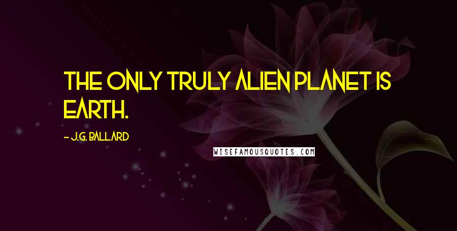 J.G. Ballard Quotes: The only truly alien planet is Earth.