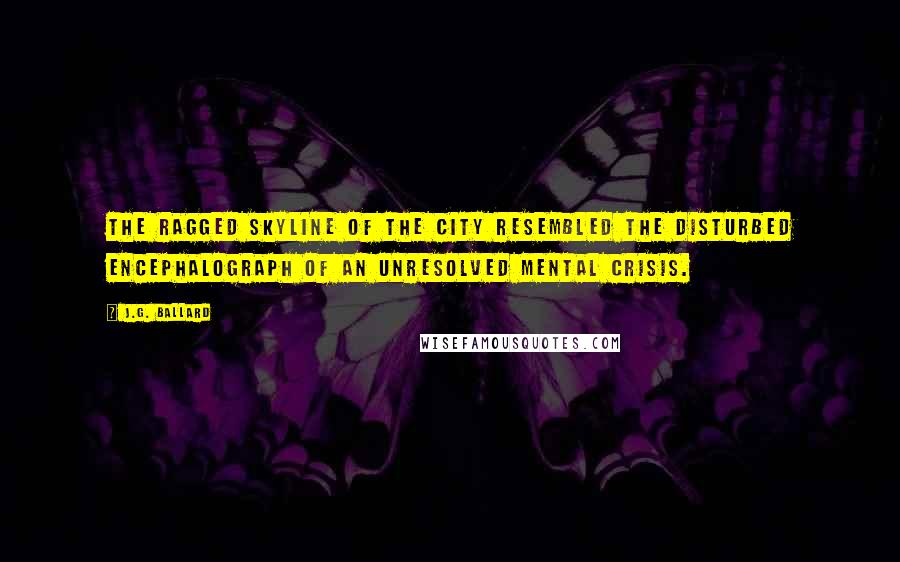 J.G. Ballard Quotes: The ragged skyline of the city resembled the disturbed encephalograph of an unresolved mental crisis.