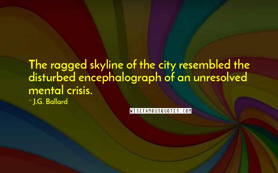 J.G. Ballard Quotes: The ragged skyline of the city resembled the disturbed encephalograph of an unresolved mental crisis.