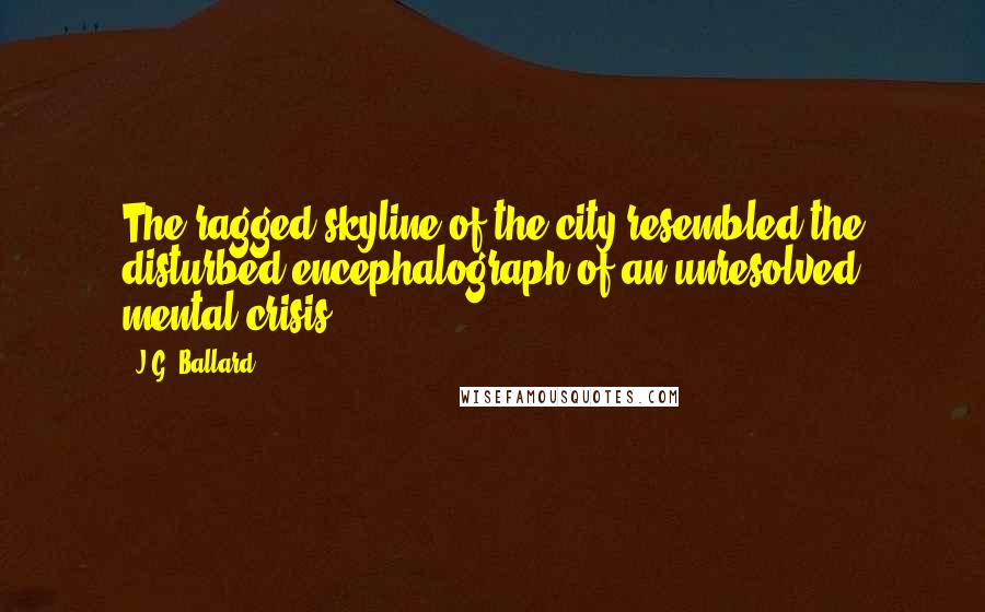 J.G. Ballard Quotes: The ragged skyline of the city resembled the disturbed encephalograph of an unresolved mental crisis.