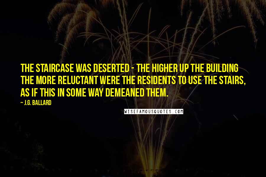 J.G. Ballard Quotes: The staircase was deserted - the higher up the building the more reluctant were the residents to use the stairs, as if this in some way demeaned them.