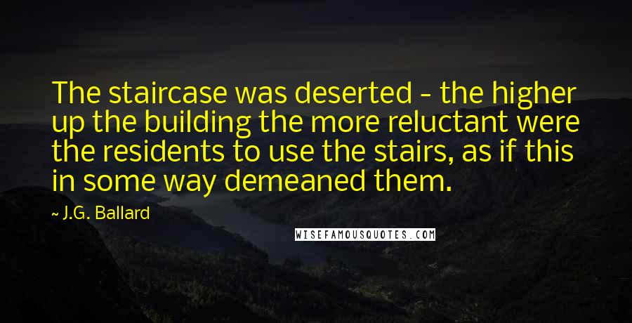 J.G. Ballard Quotes: The staircase was deserted - the higher up the building the more reluctant were the residents to use the stairs, as if this in some way demeaned them.