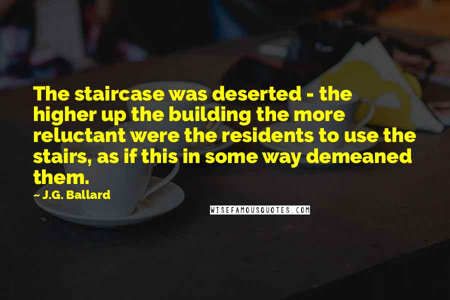 J.G. Ballard Quotes: The staircase was deserted - the higher up the building the more reluctant were the residents to use the stairs, as if this in some way demeaned them.