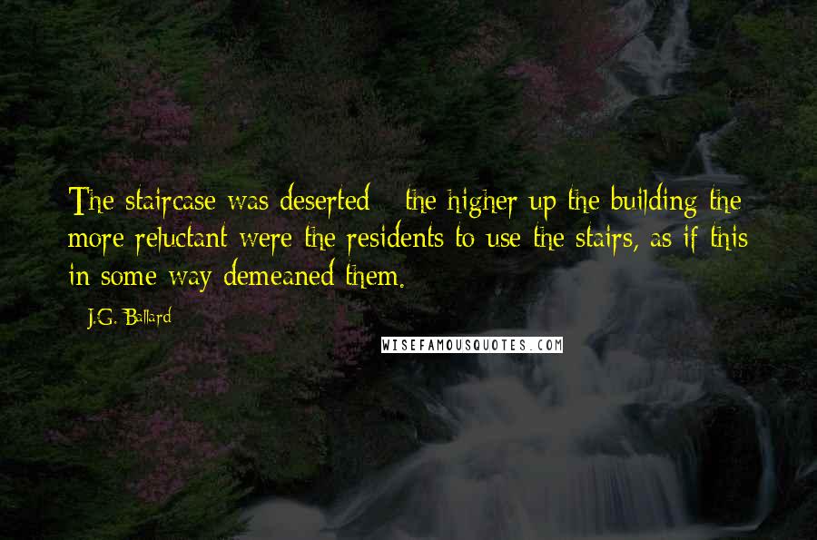 J.G. Ballard Quotes: The staircase was deserted - the higher up the building the more reluctant were the residents to use the stairs, as if this in some way demeaned them.