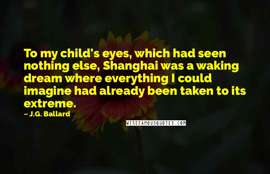 J.G. Ballard Quotes: To my child's eyes, which had seen nothing else, Shanghai was a waking dream where everything I could imagine had already been taken to its extreme.