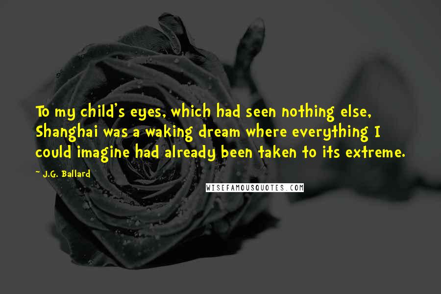 J.G. Ballard Quotes: To my child's eyes, which had seen nothing else, Shanghai was a waking dream where everything I could imagine had already been taken to its extreme.