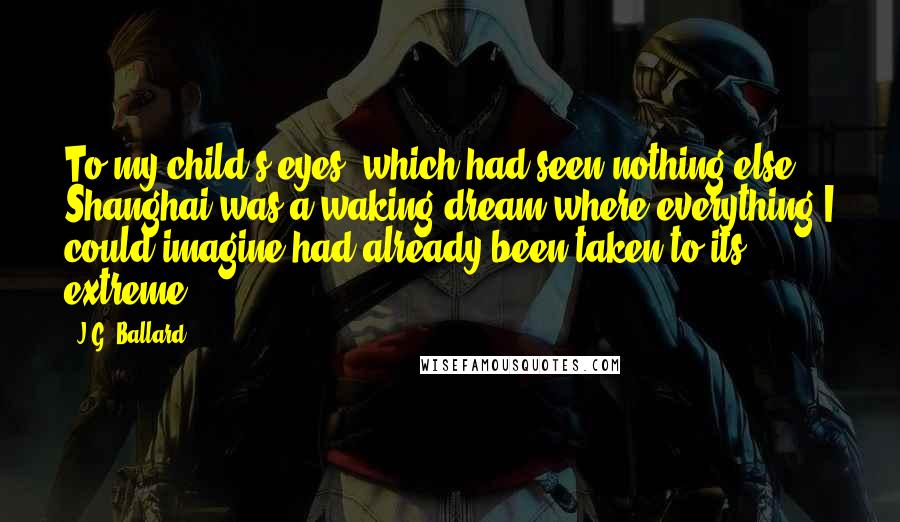 J.G. Ballard Quotes: To my child's eyes, which had seen nothing else, Shanghai was a waking dream where everything I could imagine had already been taken to its extreme.