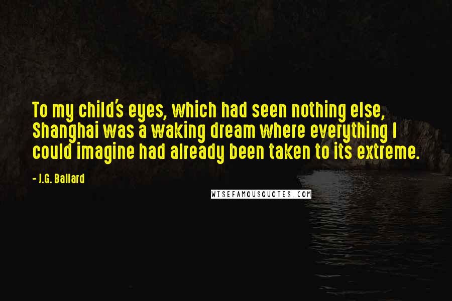 J.G. Ballard Quotes: To my child's eyes, which had seen nothing else, Shanghai was a waking dream where everything I could imagine had already been taken to its extreme.