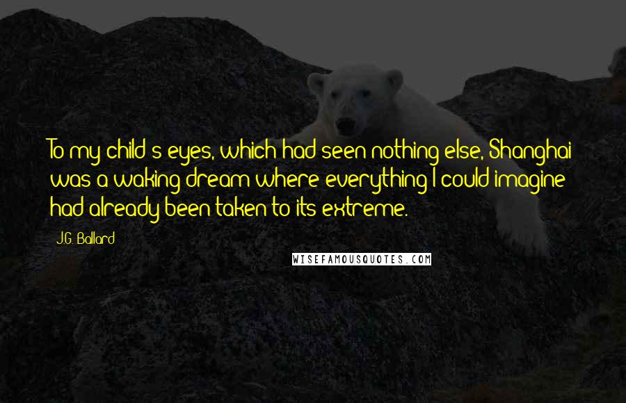 J.G. Ballard Quotes: To my child's eyes, which had seen nothing else, Shanghai was a waking dream where everything I could imagine had already been taken to its extreme.