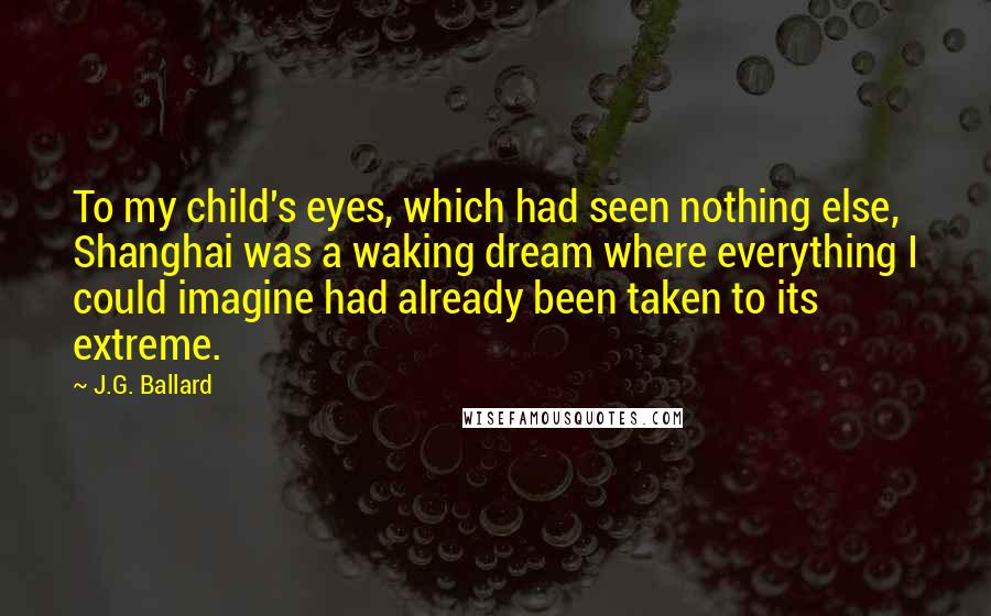 J.G. Ballard Quotes: To my child's eyes, which had seen nothing else, Shanghai was a waking dream where everything I could imagine had already been taken to its extreme.