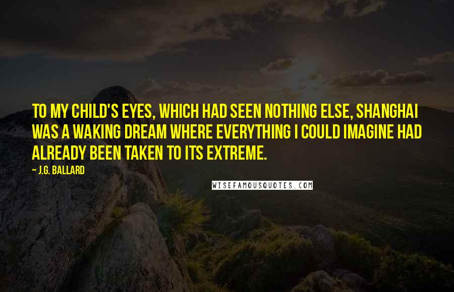 J.G. Ballard Quotes: To my child's eyes, which had seen nothing else, Shanghai was a waking dream where everything I could imagine had already been taken to its extreme.