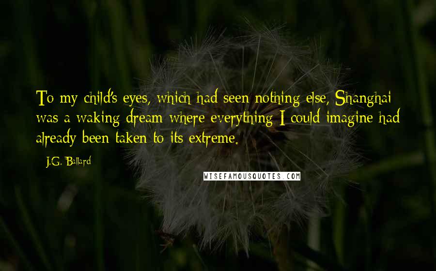 J.G. Ballard Quotes: To my child's eyes, which had seen nothing else, Shanghai was a waking dream where everything I could imagine had already been taken to its extreme.
