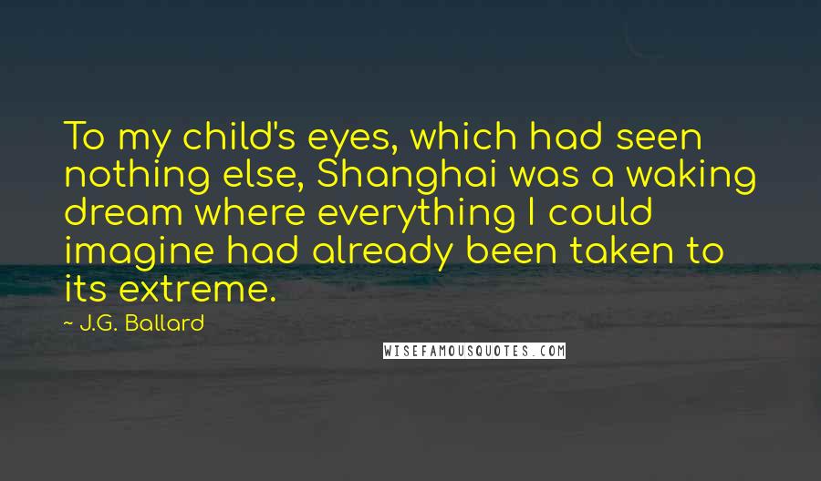 J.G. Ballard Quotes: To my child's eyes, which had seen nothing else, Shanghai was a waking dream where everything I could imagine had already been taken to its extreme.