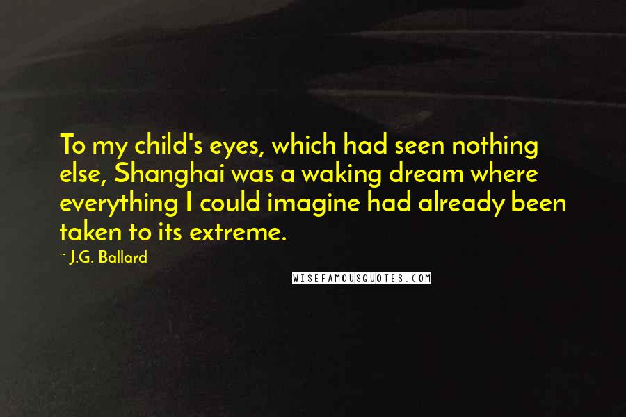 J.G. Ballard Quotes: To my child's eyes, which had seen nothing else, Shanghai was a waking dream where everything I could imagine had already been taken to its extreme.