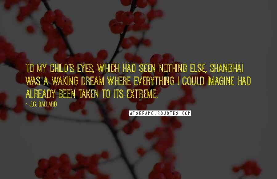 J.G. Ballard Quotes: To my child's eyes, which had seen nothing else, Shanghai was a waking dream where everything I could imagine had already been taken to its extreme.