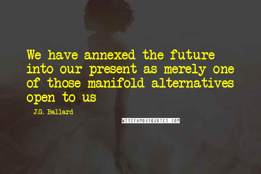 J.G. Ballard Quotes: We have annexed the future into our present as merely one of those manifold alternatives open to us