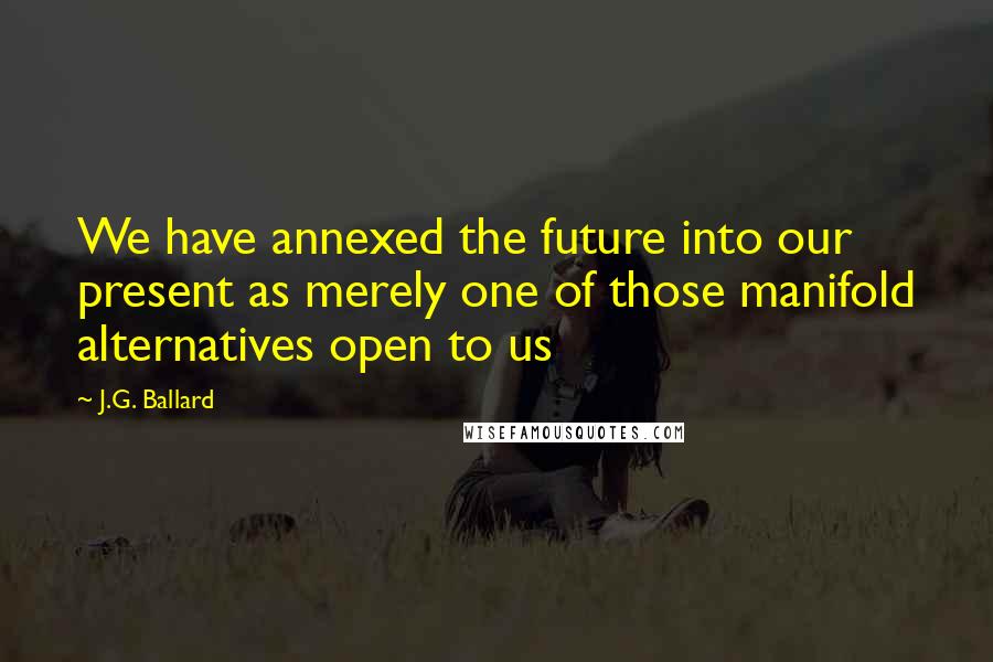 J.G. Ballard Quotes: We have annexed the future into our present as merely one of those manifold alternatives open to us