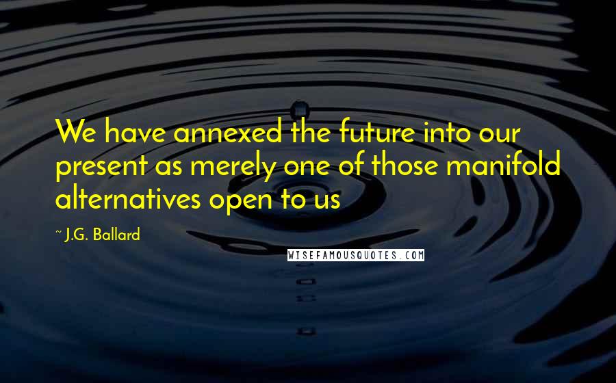 J.G. Ballard Quotes: We have annexed the future into our present as merely one of those manifold alternatives open to us