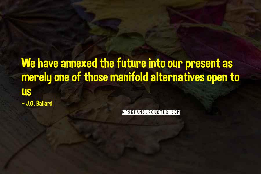 J.G. Ballard Quotes: We have annexed the future into our present as merely one of those manifold alternatives open to us