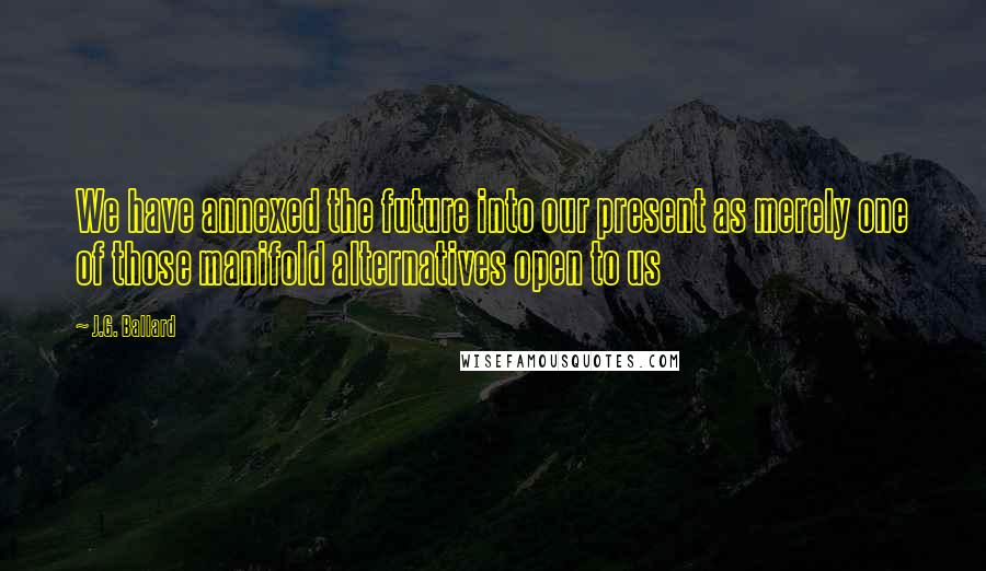 J.G. Ballard Quotes: We have annexed the future into our present as merely one of those manifold alternatives open to us