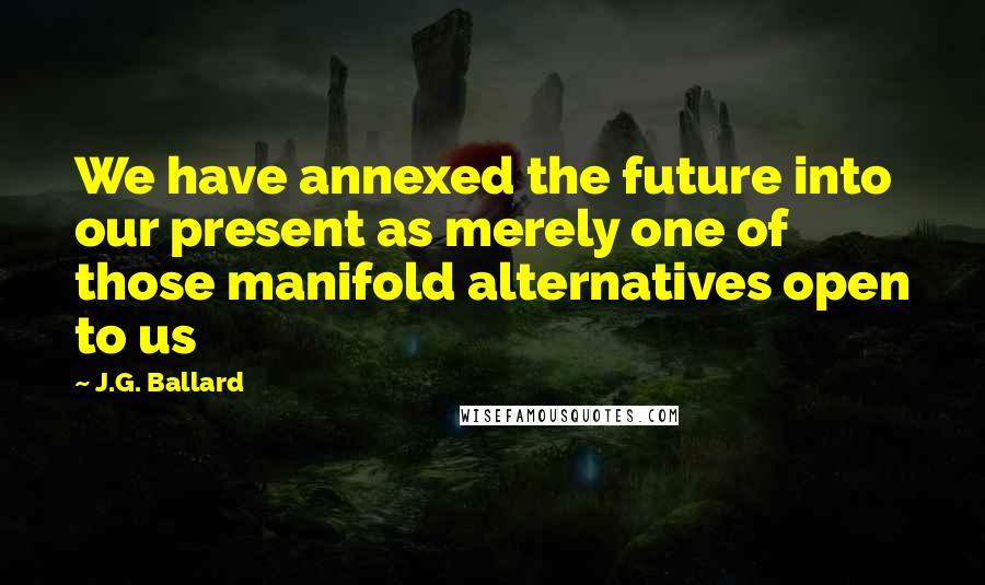 J.G. Ballard Quotes: We have annexed the future into our present as merely one of those manifold alternatives open to us