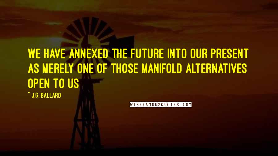 J.G. Ballard Quotes: We have annexed the future into our present as merely one of those manifold alternatives open to us