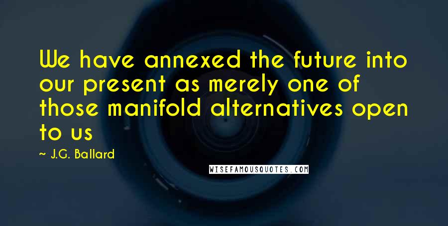 J.G. Ballard Quotes: We have annexed the future into our present as merely one of those manifold alternatives open to us