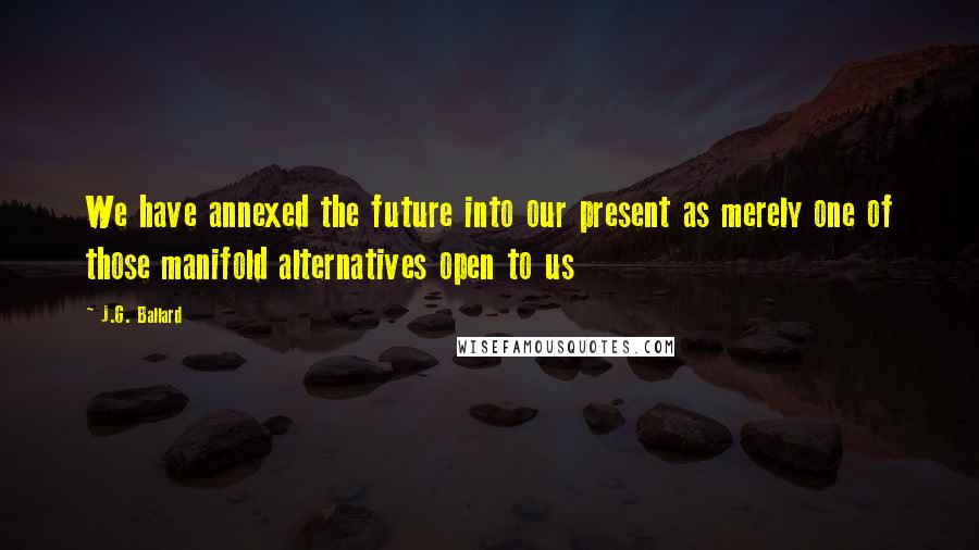 J.G. Ballard Quotes: We have annexed the future into our present as merely one of those manifold alternatives open to us