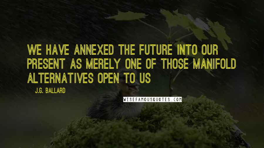 J.G. Ballard Quotes: We have annexed the future into our present as merely one of those manifold alternatives open to us