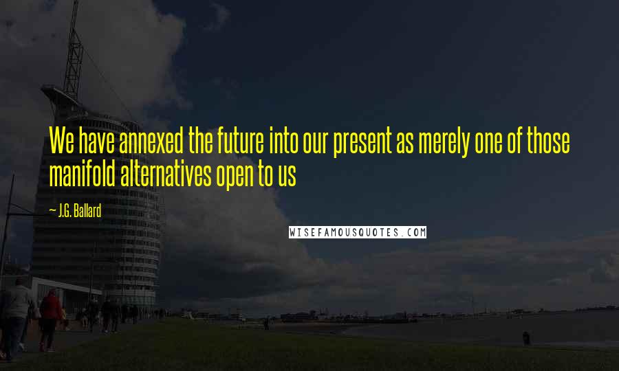 J.G. Ballard Quotes: We have annexed the future into our present as merely one of those manifold alternatives open to us