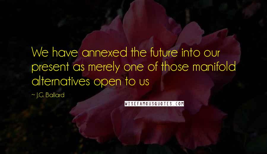 J.G. Ballard Quotes: We have annexed the future into our present as merely one of those manifold alternatives open to us