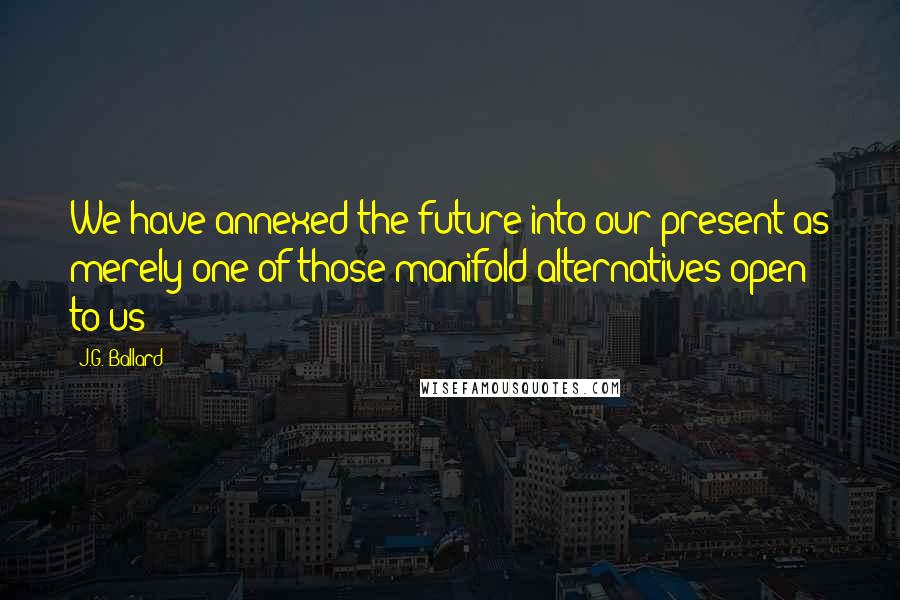 J.G. Ballard Quotes: We have annexed the future into our present as merely one of those manifold alternatives open to us